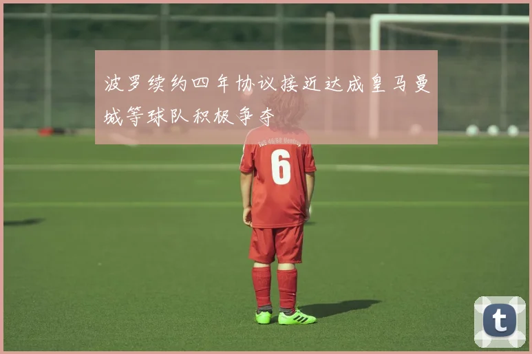 波罗续约四年协议接近达成皇马曼城等球队积极争夺
