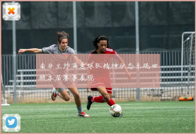 南非主帅满意球队精神状态乐观回顾本届赛事表现