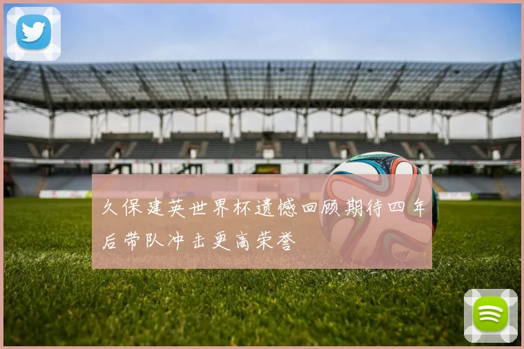 久保建英世界杯遗憾回顾期待四年后带队冲击更高荣誉