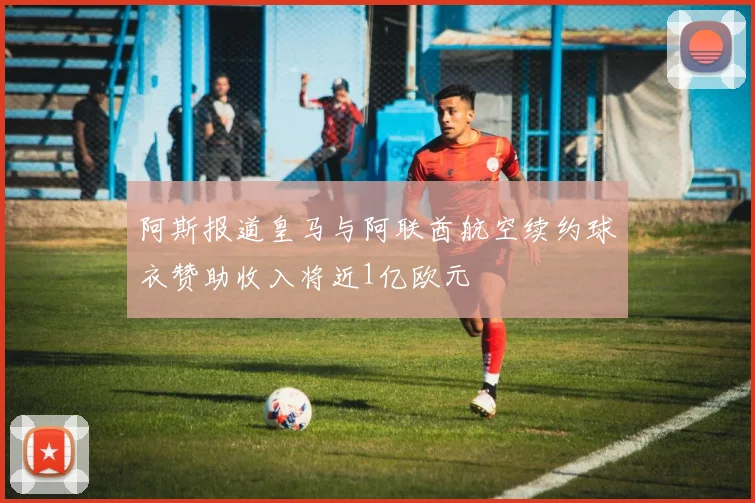 阿斯报道皇马与阿联酋航空续约球衣赞助收入将近1亿欧元