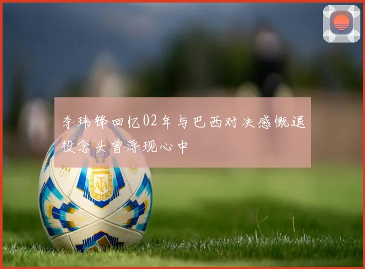 李玮锋回忆02年与巴西对决感慨退役念头曾浮现心中