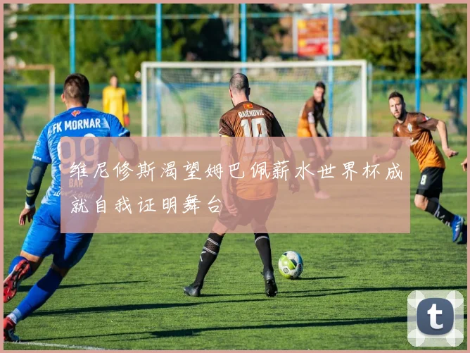 维尼修斯渴望姆巴佩薪水世界杯成就自我证明舞台