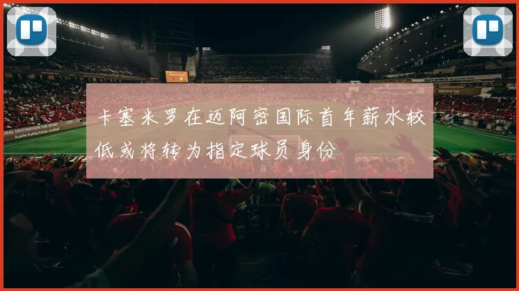 卡塞米罗在迈阿密国际首年薪水较低或将转为指定球员身份