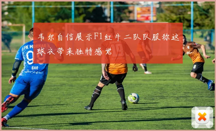 韦尔自信展示F1红牛二队队服称这球衣带来独特感觉