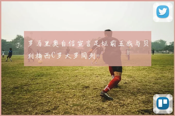 罗马里奥自信宣言足坛前五我与贝利梅西C罗大罗同列