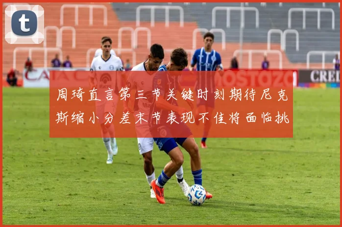周琦直言第三节关键时刻期待尼克斯缩小分差末节表现不佳将面临挑战