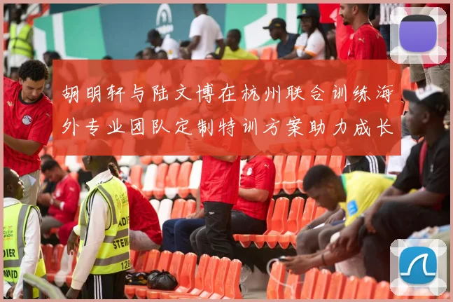 胡明轩与陆文博在杭州联合训练海外专业团队定制特训方案助力成长