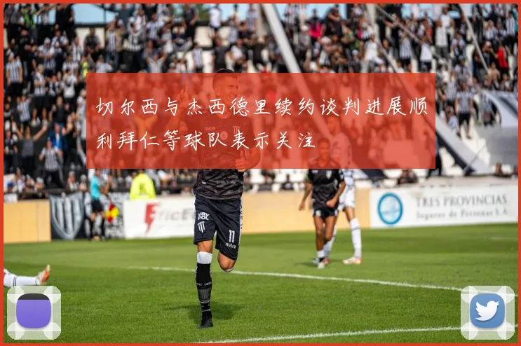 切尔西与杰西德里续约谈判进展顺利拜仁等球队表示关注