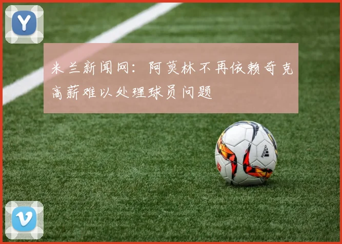 米兰新闻网：阿莫林不再依赖奇克高薪难以处理球员问题